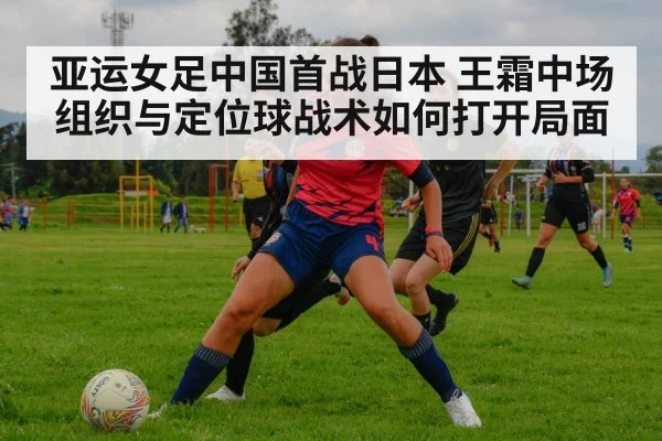 亚运女足中国首战日本 王霜中场组织与定位球战术如何打开局面