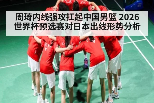 周琦内线强攻扛起中国男篮 2026世界杯预选赛对日本出线形势分析