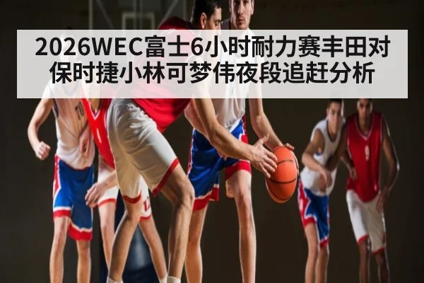 2026WEC富士6小时耐力赛丰田对保时捷小林可梦伟夜段追赶分析